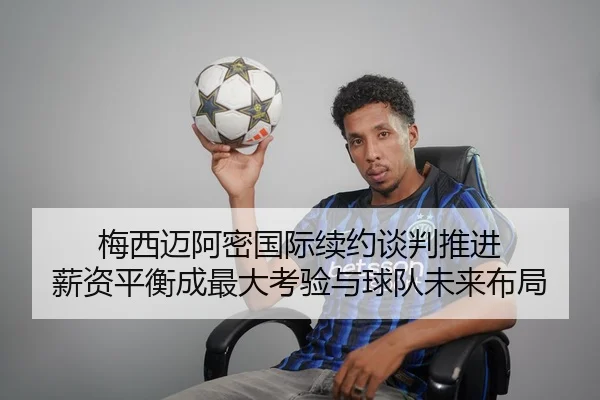 梅西迈阿密国际续约谈判推进 薪资平衡成最大考验与球队未来布局